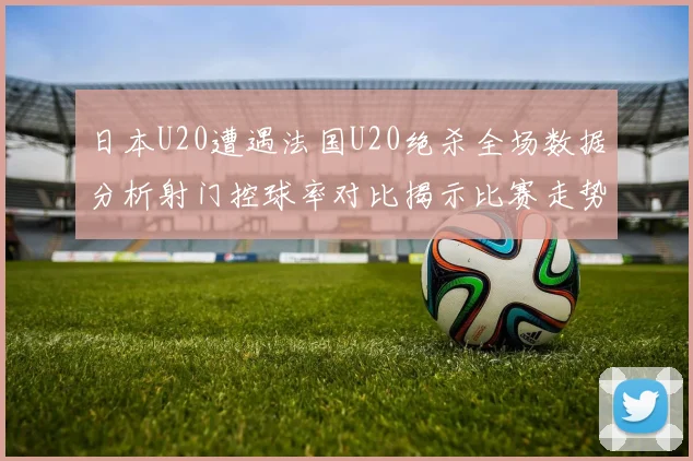 日本U20遭遇法国U20绝杀全场数据分析射门控球率对比揭示比赛走势