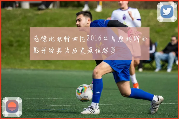 范德比尔特回忆2016年与詹姆斯合影并称其为历史最佳球员