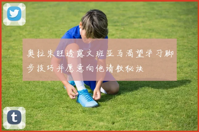 奥拉朱旺透露文班亚马渴望学习脚步技巧并愿意向他请教秘诀