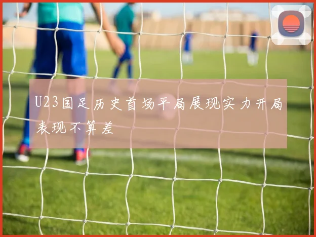 U23国足历史首场平局展现实力开局表现不算差