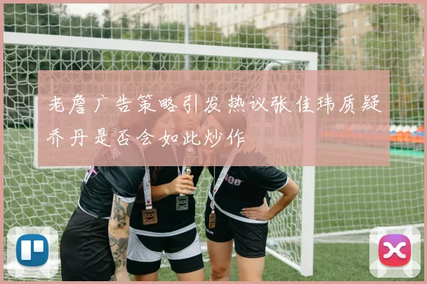 老詹广告策略引发热议张佳玮质疑乔丹是否会如此炒作