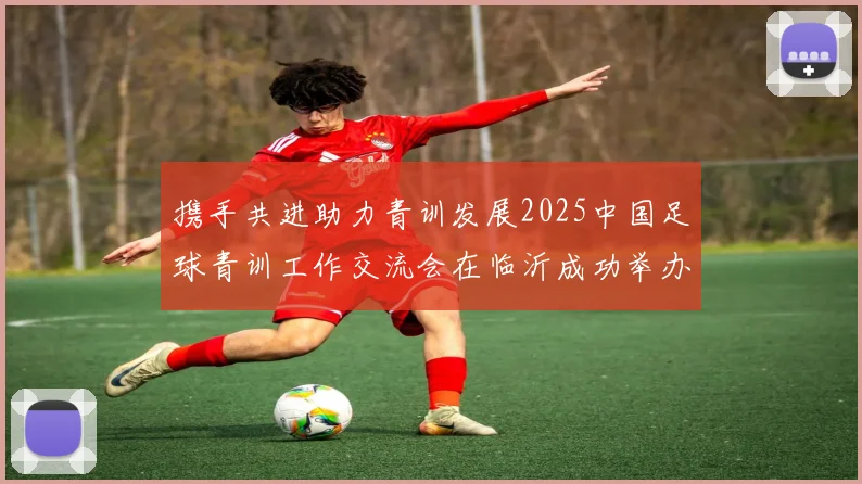 携手共进助力青训发展2025中国足球青训工作交流会在临沂成功举办