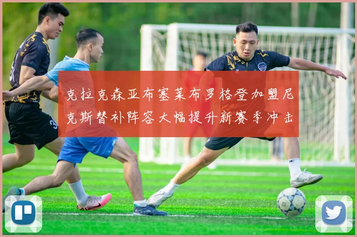 克拉克森亚布塞莱布罗格登加盟尼克斯替补阵容大幅提升新赛季冲击东决目标明确