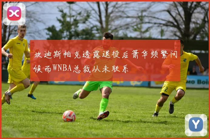 坎迪斯帕克透露退役后萧华频繁问候而WNBA总裁从未联系