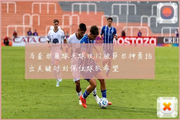 马奎尔角球头球攻门被萨尔神勇挡出关键时刻保住球队希望