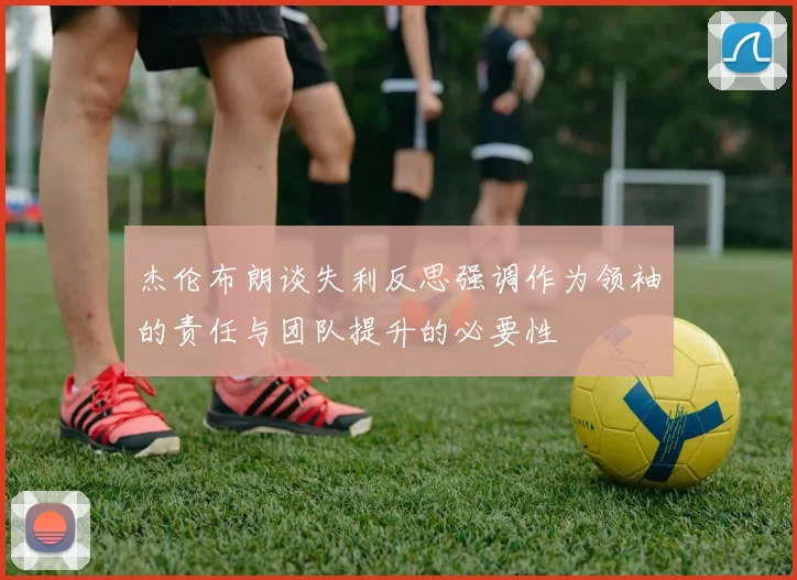 杰伦布朗谈失利反思强调作为领袖的责任与团队提升的必要性