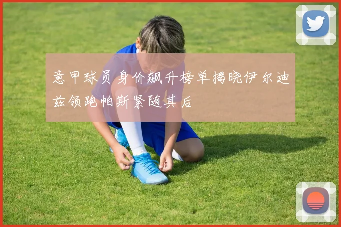 意甲球员身价飙升榜单揭晓伊尔迪兹领跑帕斯紧随其后