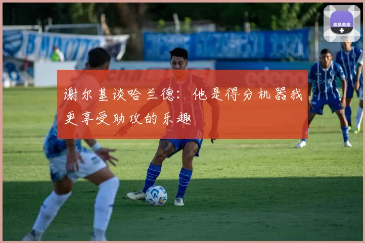 谢尔基谈哈兰德：他是得分机器我更享受助攻的乐趣