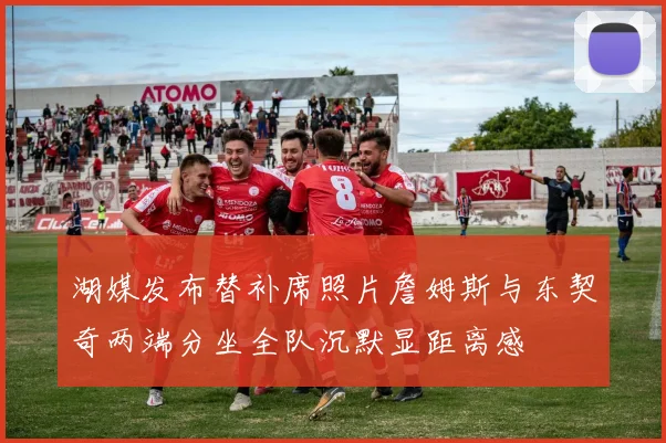 湖媒发布替补席照片詹姆斯与东契奇两端分坐全队沉默显距离感