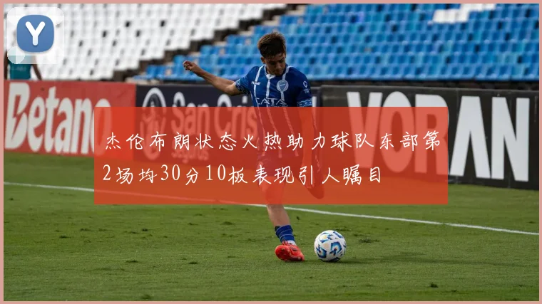 杰伦布朗状态火热助力球队东部第2场均30分10板表现引人瞩目