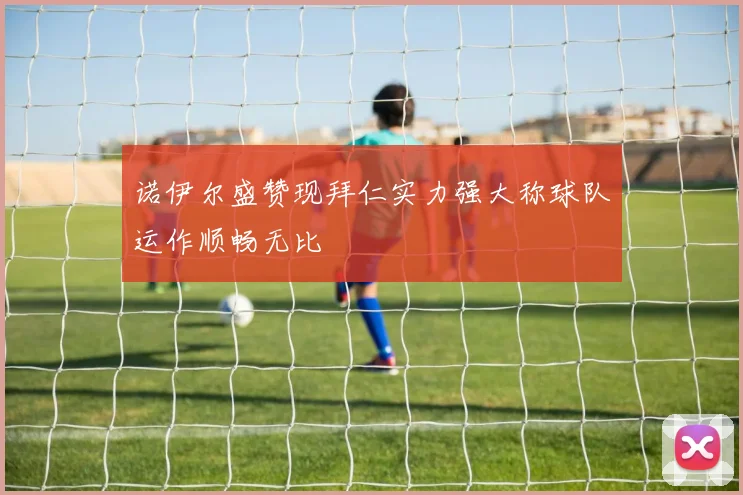 诺伊尔盛赞现拜仁实力强大称球队运作顺畅无比