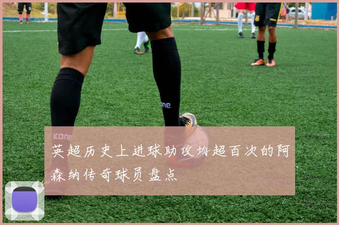英超历史上进球助攻均超百次的阿森纳传奇球员盘点